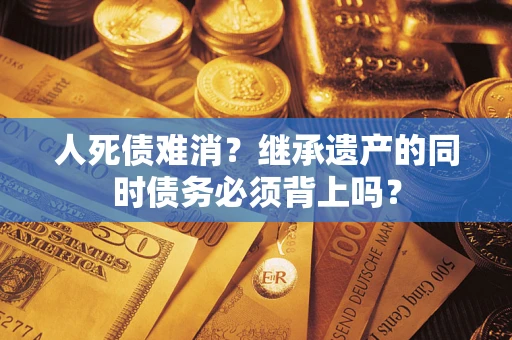 武汉人死债难消？继承遗产的同时债务必须背上吗？